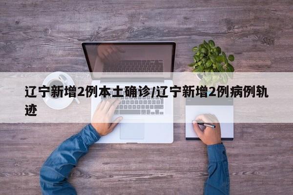 辽宁新增2例本土确诊/辽宁新增2例病例轨迹