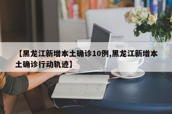 【黑龙江新增本土确诊10例,黑龙江新增本土确诊行动轨迹】