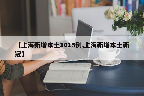【上海新增本土1015例,上海新增本土新冠】