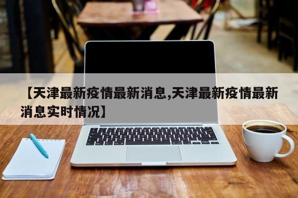 【天津最新疫情最新消息,天津最新疫情最新消息实时情况】