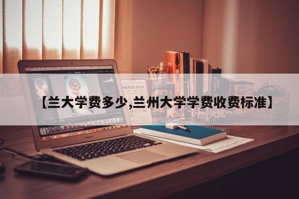 【兰大学费多少,兰州大学学费收费标准】
