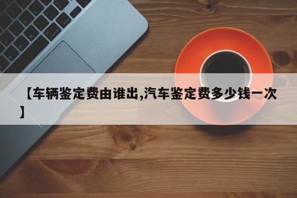 【车辆鉴定费由谁出,汽车鉴定费多少钱一次】