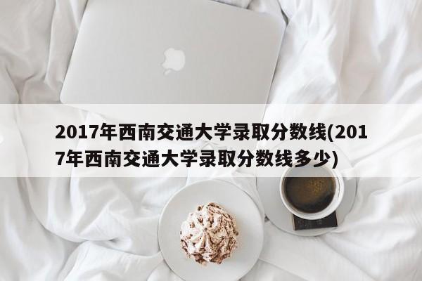 2017年西南交通大学录取分数线(2017年西南交通大学录取分数线多少)
