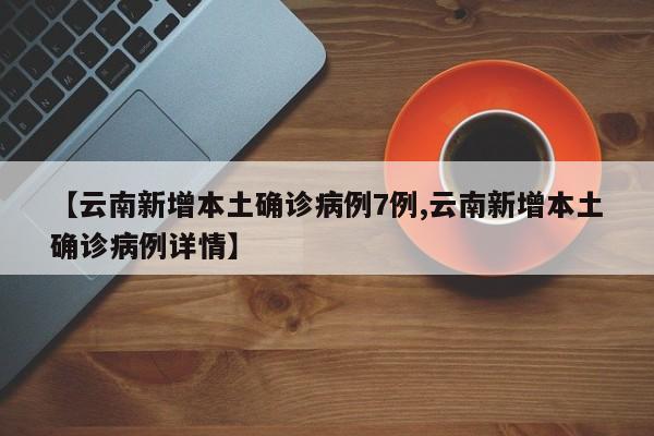 【云南新增本土确诊病例7例,云南新增本土确诊病例详情】
