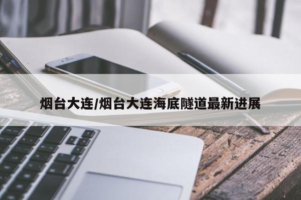 烟台大连/烟台大连海底隧道最新进展