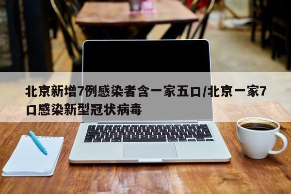 北京新增7例感染者含一家五口/北京一家7口感染新型冠状病毒