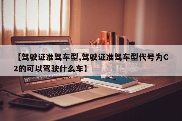 【驾驶证准驾车型,驾驶证准驾车型代号为C2的可以驾驶什么车】