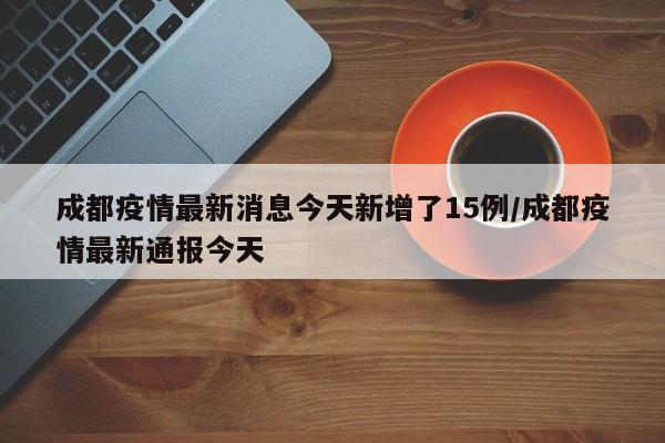 成都疫情最新消息今天新增了15例/成都疫情最新通报今天