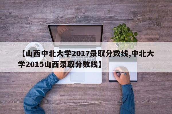【山西中北大学2017录取分数线,中北大学2015山西录取分数线】
