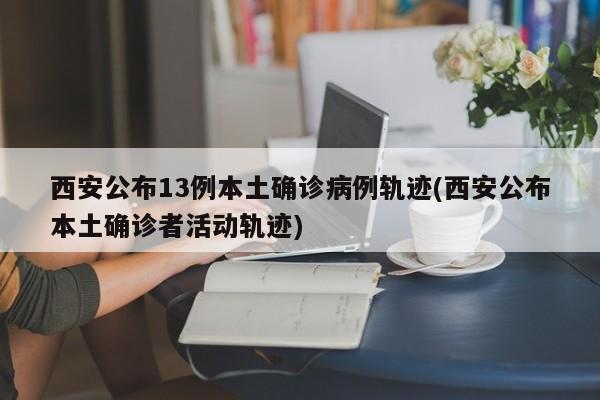 西安公布13例本土确诊病例轨迹(西安公布本土确诊者活动轨迹)