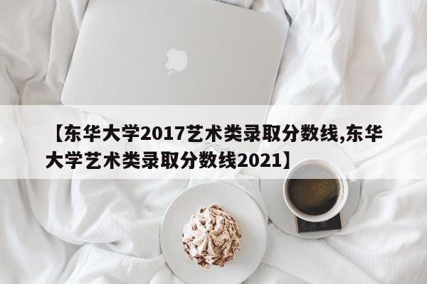 【东华大学2017艺术类录取分数线,东华大学艺术类录取分数线2021】