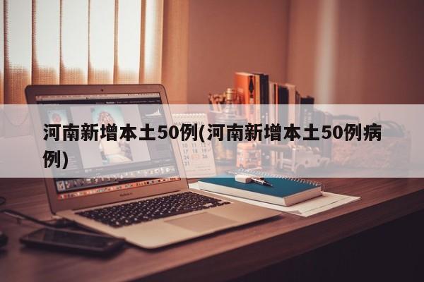 河南新增本土50例(河南新增本土50例病例)