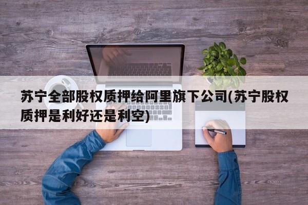 苏宁全部股权质押给阿里旗下公司(苏宁股权质押是利好还是利空)