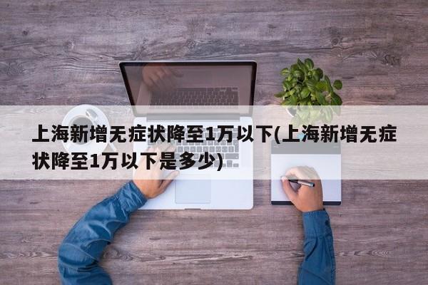 上海新增无症状降至1万以下(上海新增无症状降至1万以下是多少)