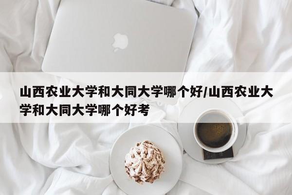 山西农业大学和大同大学哪个好/山西农业大学和大同大学哪个好考