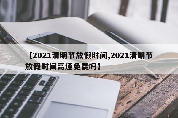【2021清明节放假时间,2021清明节放假时间高速免费吗】
