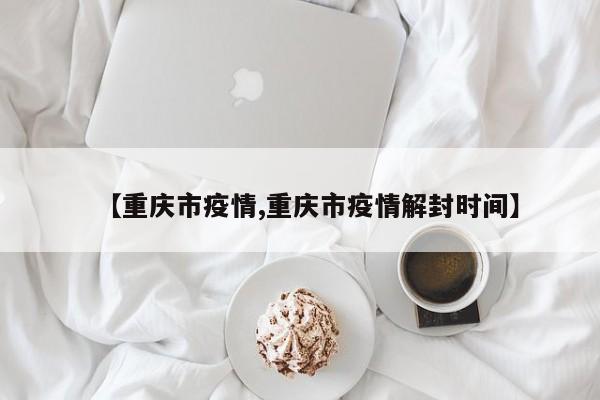 【重庆市疫情,重庆市疫情解封时间】