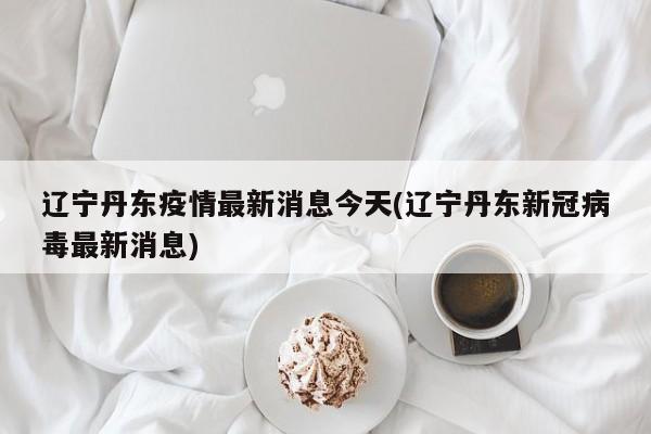 辽宁丹东疫情最新消息今天(辽宁丹东新冠病毒最新消息)