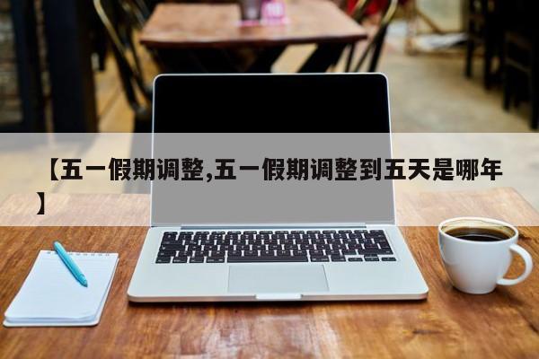 【五一假期调整,五一假期调整到五天是哪年】
