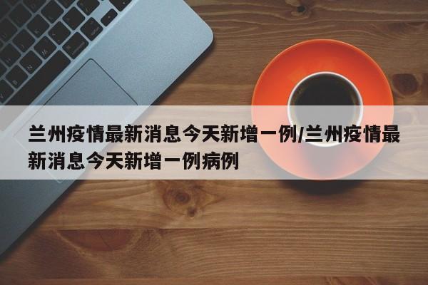 兰州疫情最新消息今天新增一例/兰州疫情最新消息今天新增一例病例
