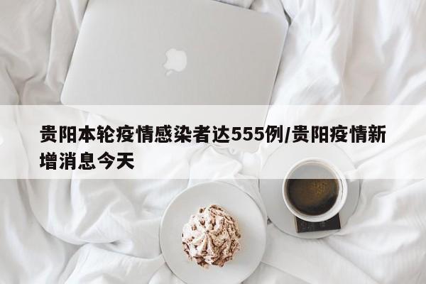 贵阳本轮疫情感染者达555例/贵阳疫情新增消息今天