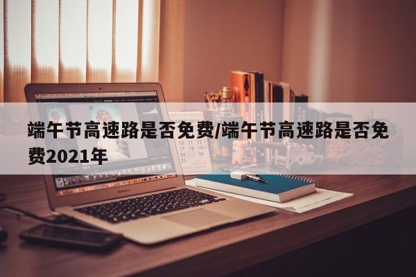 端午节高速路是否免费/端午节高速路是否免费2021年