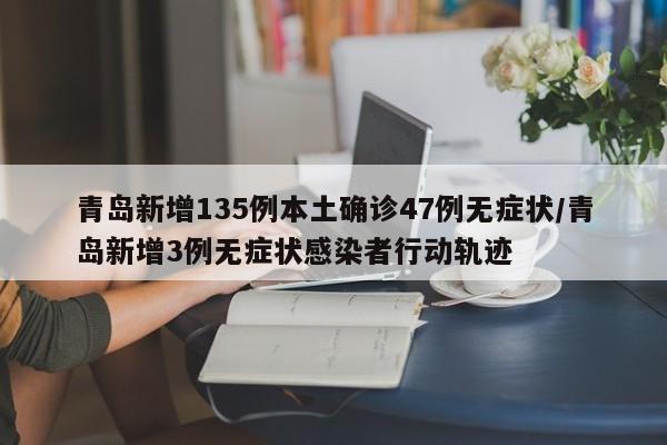 青岛新增135例本土确诊47例无症状/青岛新增3例无症状感染者行动轨迹