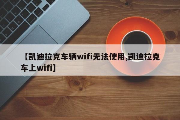【凯迪拉克车辆wifi无法使用,凯迪拉克车上wifi】