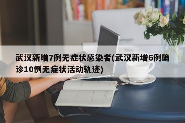 武汉新增7例无症状感染者(武汉新增6例确诊10例无症状活动轨迹)