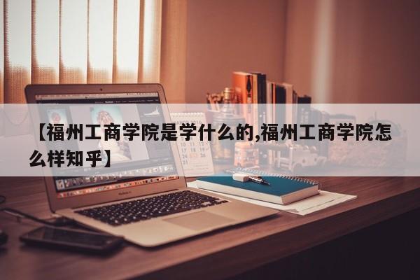 【福州工商学院是学什么的,福州工商学院怎么样知乎】