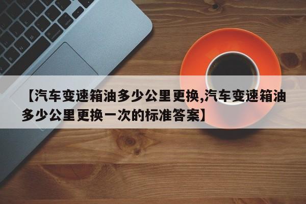 【汽车变速箱油多少公里更换,汽车变速箱油多少公里更换一次的标准答案】
