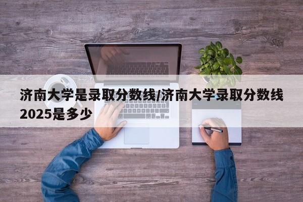 济南大学是录取分数线/济南大学录取分数线2025是多少