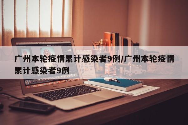 广州本轮疫情累计感染者9例/广州本轮疫情累计感染者9例