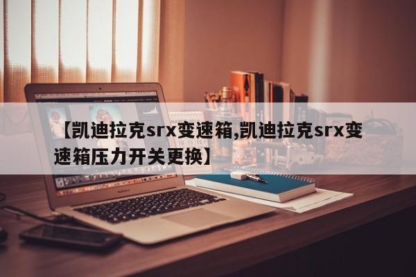 【凯迪拉克srx变速箱,凯迪拉克srx变速箱压力开关更换】