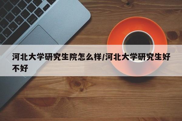 河北大学研究生院怎么样/河北大学研究生好不好