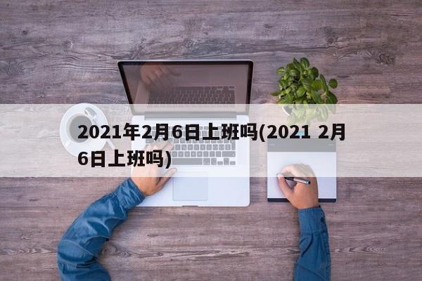 2021年2月6日上班吗(2021 2月6日上班吗)