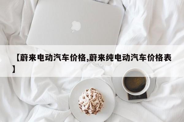 【蔚来电动汽车价格,蔚来纯电动汽车价格表】