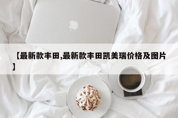 【最新款丰田,最新款丰田凯美瑞价格及图片】
