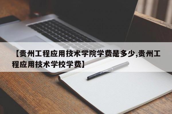 【贵州工程应用技术学院学费是多少,贵州工程应用技术学校学费】