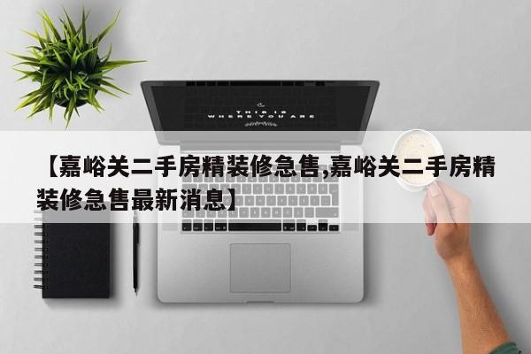 【嘉峪关二手房精装修急售,嘉峪关二手房精装修急售最新消息】