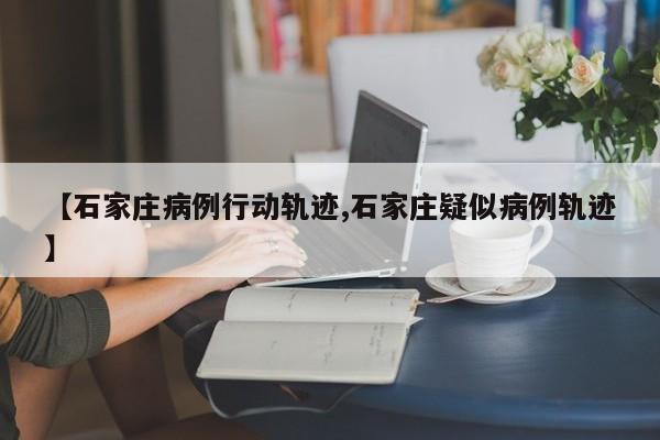 【石家庄病例行动轨迹,石家庄疑似病例轨迹】