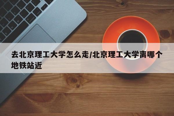 去北京理工大学怎么走/北京理工大学离哪个地铁站近