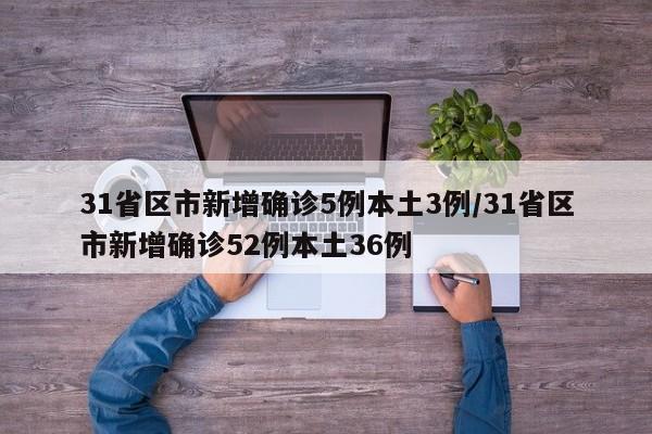 31省区市新增确诊5例本土3例/31省区市新增确诊52例本土36例