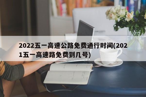 2022五一高速公路免费通行时间(2021五一高速路免费到几号)