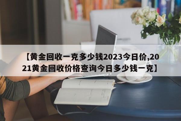 【黄金回收一克多少钱2023今日价,2021黄金回收价格查询今日多少钱一克】