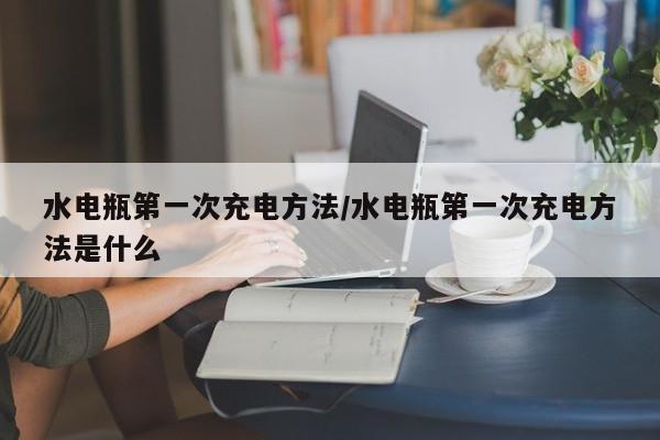 水电瓶第一次充电方法/水电瓶第一次充电方法是什么