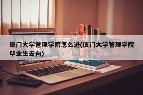 厦门大学管理学院怎么进(厦门大学管理学院毕业生去向)