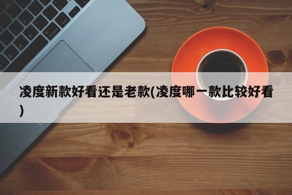 凌度新款好看还是老款(凌度哪一款比较好看)