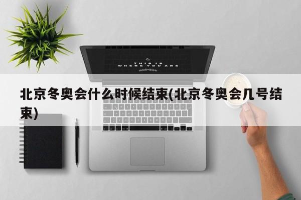 北京冬奥会什么时候结束(北京冬奥会几号结束)