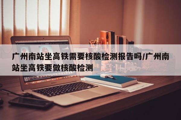 广州南站坐高铁需要核酸检测报告吗/广州南站坐高铁要做核酸检测
